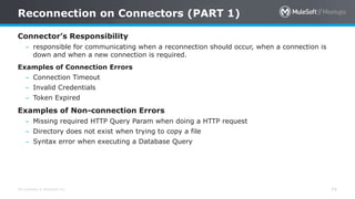 All contents © MuleSoft Inc.
Reconnection on Connectors (PART 1)
74
Connector’s Responsibility
– responsible for communicating when a reconnection should occur, when a connection is
down and when a new connection is required.
Examples of Connection Errors
– Connection Timeout
– Invalid Credentials
– Token Expired
Examples of Non-connection Errors
– Missing required HTTP Query Param when doing a HTTP request
– Directory does not exist when trying to copy a file
– Syntax error when executing a Database Query
 