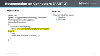 All contents © MuleSoft Inc.
Reconnection on Connectors (PART 3)
76
Operations
public void
operationTriggersReconnection(@Connection
Connection connection,boolean
connectionException)
{
if(connectionException){
throw new ConnectionException("Connection
Error"); (1)
} else {
throw new RuntimeException(); (2)
}
}
Sources
• Sources have two stages
• Starting
• Running
 