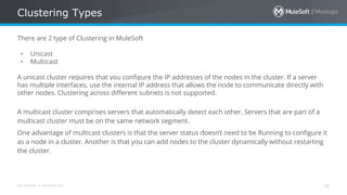 All contents © MuleSoft Inc.
Clustering Types
10
There are 2 type of Clustering in MuleSoft
• Unicast
• Multicast
A unicast cluster requires that you configure the IP addresses of the nodes in the cluster. If a server
has multiple interfaces, use the internal IP address that allows the node to communicate directly with
other nodes. Clustering across different subnets is not supported.
A multicast cluster comprises servers that automatically detect each other. Servers that are part of a
multicast cluster must be on the same network segment.
One advantage of multicast clusters is that the server status doesn’t need to be Running to configure it
as a node in a cluster. Another is that you can add nodes to the cluster dynamically without restarting
the cluster.
 