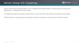 All contents © MuleSoft Inc.
Server Group V/S Clustering
12
Server Group and Clustering both run in multiple distributed nodes. In server group, instances of
application is isolated from each other.
In clustering, nodes are aware of each other, share common information and synchronize status.
All the servers in server group and cluster must be running on same version of mule runtime.
 