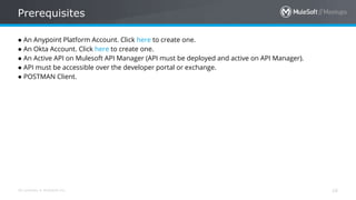 All contents © MuleSoft Inc.
Prerequisites
16
● An Anypoint Platform Account. Click here to create one.
● An Okta Account. Click here to create one.
● An Active API on Mulesoft API Manager (API must be deployed and active on API Manager).
● API must be accessible over the developer portal or exchange.
● POSTMAN Client.
 