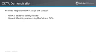All contents © MuleSoft Inc.
OKTA Demonstration
17
We will be integration OKTA in 2 ways with MuleSoft
• OKTA as a External Identity Provider
• Dynamic Client Registration Using MuleSoft and OKTA
 