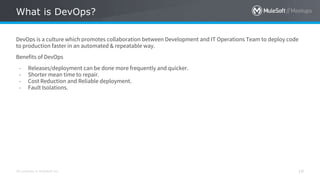All contents © MuleSoft Inc.
What is DevOps?
19
DevOps is a culture which promotes collaboration between Development and IT Operations Team to deploy code
to production faster in an automated & repeatable way.
Benefits of DevOps
- Releases/deployment can be done more frequently and quicker.
- Shorter mean time to repair.
- Cost Reduction and Reliable deployment.
- Fault Isolations.
 