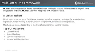 All contents © MuleSoft Inc.
MuleSoft MUnit Framework
MUnit is a Mule application testing framework which allows you to build automated tests for your Mule
integrations and API's. MUnit is very well integrated with Anypoint Studio.
MUnit Matchers
MUnit matchers are a set of DataWeave functions to define assertion conditions for any value in an
expression. When defining matchers, include the prefix MunitTools:: in the expression.
Matchers are grouped according to the type of conditions you want to validate.
Type Of Matchers
• Core Matchers
• String Matchers
• Comparable Matchers
• Iterable and Map Matchers
 