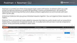 All contents © MuleSoft Inc.
Postman + Newman CLI
31
Postman is currently one of the most popular tools used in API testing. It started in 2012 as a side
project by Abhinav Asthana to simplify API workflow in testing and development. API stands for
Application Programming Interface which allows software applications to communicate with each
other via API calls.
A Postman Collection lets you group individual requests together. You can organize these requests into
folders.
Postman Tests are JavaScript codes added to requests that help you verify results such as successful or
failed status, comparison of expected results, etc. It usually starts with pm.test. It can be compared to
asserts, verify commands available in other tools.
 
