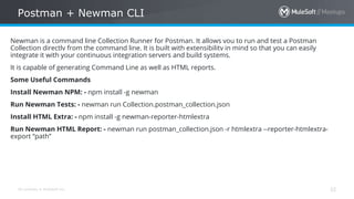 All contents © MuleSoft Inc.
Postman + Newman CLI
32
Newman is a command line Collection Runner for Postman. It allows you to run and test a Postman
Collection directly from the command line. It is built with extensibility in mind so that you can easily
integrate it with your continuous integration servers and build systems.
It is capable of generating Command Line as well as HTML reports.
Some Useful Commands
Install Newman NPM: - npm install -g newman
Run Newman Tests: - newman run Collection.postman_collection.json
Install HTML Extra: - npm install -g newman-reporter-htmlextra
Run Newman HTML Report: - newman run postman_collection.json -r htmlextra --reporter-htmlextra-
export “path”
 