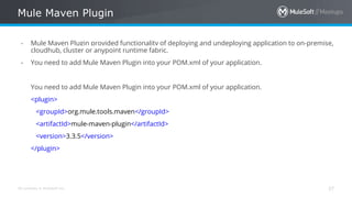 All contents © MuleSoft Inc.
Mule Maven Plugin
37
- Mule Maven Plugin provided functionality of deploying and undeploying application to on-premise,
cloudhub, cluster or anypoint runtime fabric.
- You need to add Mule Maven Plugin into your POM.xml of your application.
You need to add Mule Maven Plugin into your POM.xml of your application.
<plugin>
<groupId>org.mule.tools.maven</groupId>
<artifactId>mule-maven-plugin</artifactId>
<version>3.3.5</version>
</plugin>
 