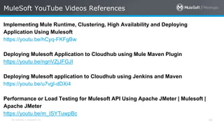 All contents © MuleSoft Inc. 42
Implementing Mule Runtime, Clustering, High Availability and Deploying
Application Using Mulesoft
https://youtu.be/hCyq-FKFgBw
Deploying Mulesoft Application to Cloudhub using Mule Maven Plugin
https://youtu.be/ngnVZjJFGJI
Deploying Mulesoft application to Cloudhub using Jenkins and Maven
https://youtu.be/u7vgl-dDXi4
Performance or Load Testing for Mulesoft API Using Apache JMeter | Mulesoft |
Apache JMeter
https://youtu.be/m_ISYTuwpBc
MuleSoft YouTube Videos References
 