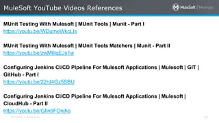 All contents © MuleSoft Inc. 43
MUnit Testing With Mulesoft | MUnit Tools | Munit - Part I
https://youtu.be/WDumeWkcLIs
MUnit Testing With Mulesoft | MUnit Tools Matchers | Munit - Part II
https://youtu.be/zwM6lqEJs1w
Configuring Jenkins CI/CD Pipeline For Mulesoft Applications | Mulesoft | GIT |
GitHub - Part I
https://youtu.be/22rd4Gz5SBU
Configuring Jenkins CI/CD Pipeline For Mulesoft Applications | Mulesoft |
CloudHub - Part II
https://youtu.be/GIln9FOnjho
MuleSoft YouTube Videos References
 