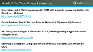 All contents © MuleSoft Inc. 45
Encrypt Anypoint Platform password in POM with Maven to deploy application into
CloudHub | Mulesoft
https://youtu.be/Sri7ZZg3HKw
Create Postman Test Collection Suite for Mulesoft API | Mulesoft | Postman
https://youtu.be/Zi5l0-NH0cQ
API Proxy, API Manager, API Policies, SLA's, Exchange using Anypoint Platform
Using Mulesoft
https://youtu.be/W2iLLQXOMR8
Securing Mulesoft API Using Okta OAuth 2.0 OIDC | Mulesoft | Okta OAuth 2.0
OIDC
https://youtu.be/Z9NBip9FLAg
MuleSoft YouTube Videos References
 
