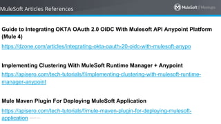 All contents © MuleSoft Inc.
MuleSoft Articles References
Guide to Integrating OKTA OAuth 2.0 OIDC With Mulesoft API Anypoint Platform
(Mule 4)
https://dzone.com/articles/integrating-okta-oauth-20-oidc-with-mulesoft-anypo
Implementing Clustering With MuleSoft Runtime Manager + Anypoint
https://apisero.com/tech-tutorials/f/implementing-clustering-with-mulesoft-runtime-
manager-anypoint
Mule Maven Plugin For Deploying MuleSoft Application
https://apisero.com/tech-tutorials/f/mule-maven-plugin-for-deploying-mulesoft-
application
 