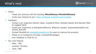 All contents © MuleSoft Inc.
What’s next
48
• Share:
– Tweet your pictures with the hashtag #MuleMeetup #MuleSoftMeetup
– Invite your network to join: https://meetups.mulesoft.com/mumbai/
• Feedback:
– Contact your organizers Manish Yadav, Sudeshna Mitra, Akshata Sawant and Ranveer Meel
to suggest topics
– Tweet your organizers at @SudeshnaMitra14, @Manish_Kyadav, @sawantakshata02 and
@meel_Ranveer
– Contact MuleSoft at meetup@mulesoft.com for ways to improve the program
– Follow us on Instagram (mumbai_mulesoftofficialpage)
– Your Feedback is Food for us
• Our next meetup:
– Date: TBD
– Location: Mumbai
– Topic: TBD
 