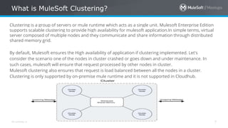 All contents © MuleSoft Inc.
What is MuleSoft Clustering?
7
Clustering is a group of servers or mule runtime which acts as a single unit. Mulesoft Enterprise Edition
supports scalable clustering to provide high availability for mulesoft application.In simple terms, virtual
server composed of multiple nodes and they communicate and share information through distributed
shared memory grid.
By default, Mulesoft ensures the High availability of application if clustering implemented. Let's
consider the scenario one of the nodes in cluster crashed or goes down and under maintenance. In
such cases, mulesoft will ensure that request processed by other nodes in cluster.
Mulesoft clustering also ensures that request is load balanced between all the nodes in a cluster.
Clustering is only supported by on-premise mule runtime and it is not supported in Cloudhub.
 