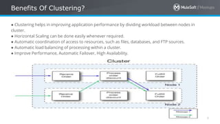 All contents © MuleSoft Inc.
Benefits Of Clustering?
8
● Clustering helps in improving application performance by dividing workload between nodes in
cluster.
● Horizontal Scaling can be done easily whenever required.
● Automatic coordination of access to resources, such as files, databases, and FTP sources.
● Automatic load balancing of processing within a cluster.
● Improve Performance, Automatic Failover, High Availability.
 