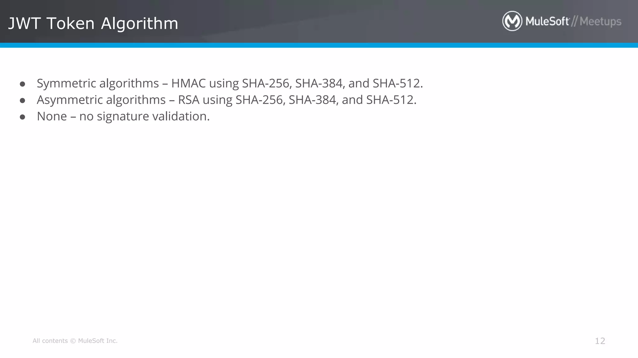 All contents © MuleSoft Inc. JWT Token Algorithm 12 ● Symmetric algorithms – HMAC using SHA-256, SHA-384, and SHA-512. ● Asymmetric algorithms – RSA using SHA-256, SHA-384, and SHA-512. ● None – no signature validation. 