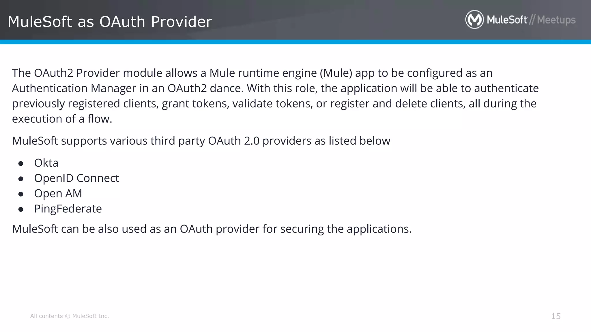 All contents © MuleSoft Inc. MuleSoft as OAuth Provider 15 The OAuth2 Provider module allows a Mule runtime engine (Mule) app to be configured as an Authentication Manager in an OAuth2 dance. With this role, the application will be able to authenticate previously registered clients, grant tokens, validate tokens, or register and delete clients, all during the execution of a flow. MuleSoft supports various third party OAuth 2.0 providers as listed below ● Okta ● OpenID Connect ● Open AM ● PingFederate MuleSoft can be also used as an OAuth provider for securing the applications. 