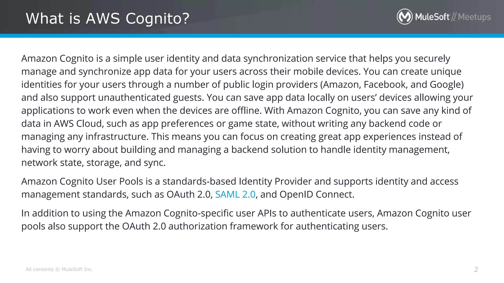 All contents © MuleSoft Inc. What is AWS Cognito? 2 Amazon Cognito is a simple user identity and data synchronization service that helps you securely manage and synchronize app data for your users across their mobile devices. You can create unique identities for your users through a number of public login providers (Amazon, Facebook, and Google) and also support unauthenticated guests. You can save app data locally on users’ devices allowing your applications to work even when the devices are offline. With Amazon Cognito, you can save any kind of data in AWS Cloud, such as app preferences or game state, without writing any backend code or managing any infrastructure. This means you can focus on creating great app experiences instead of having to worry about building and managing a backend solution to handle identity management, network state, storage, and sync. Amazon Cognito User Pools is a standards-based Identity Provider and supports identity and access management standards, such as OAuth 2.0, SAML 2.0, and OpenID Connect. In addition to using the Amazon Cognito-specific user APIs to authenticate users, Amazon Cognito user pools also support the OAuth 2.0 authorization framework for authenticating users. 