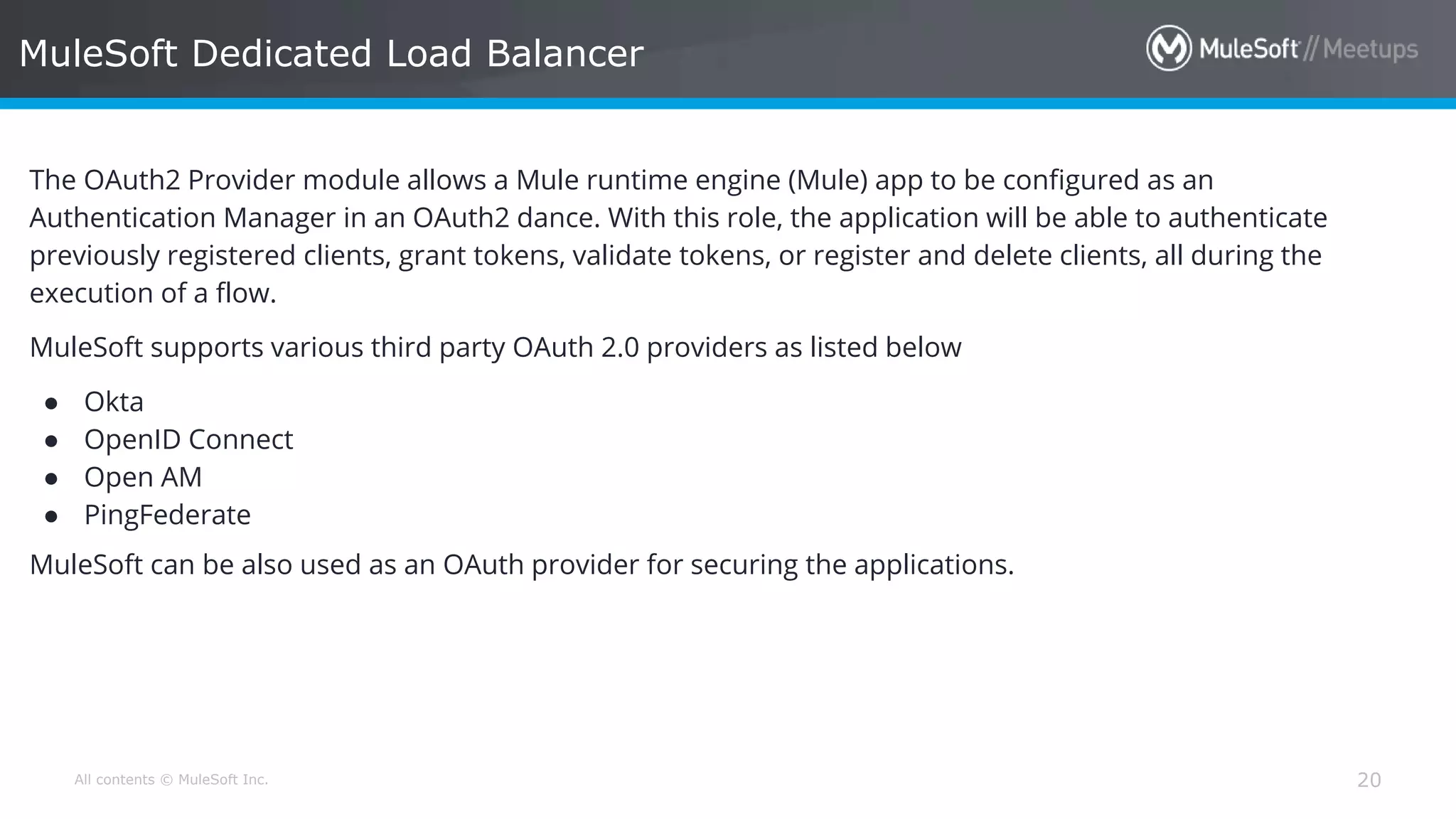 All contents © MuleSoft Inc. MuleSoft Dedicated Load Balancer 20 The OAuth2 Provider module allows a Mule runtime engine (Mule) app to be configured as an Authentication Manager in an OAuth2 dance. With this role, the application will be able to authenticate previously registered clients, grant tokens, validate tokens, or register and delete clients, all during the execution of a flow. MuleSoft supports various third party OAuth 2.0 providers as listed below ● Okta ● OpenID Connect ● Open AM ● PingFederate MuleSoft can be also used as an OAuth provider for securing the applications. 