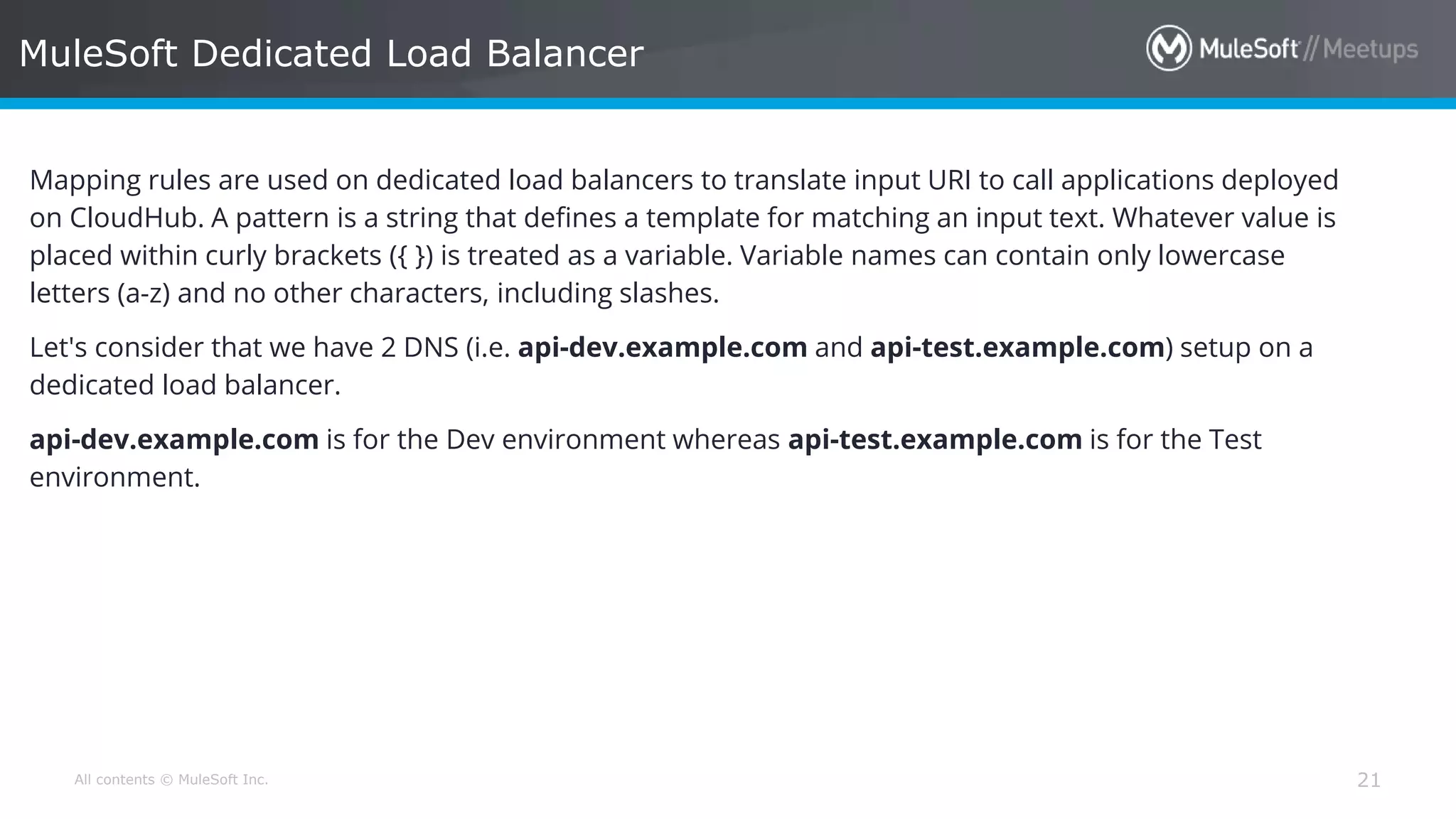 All contents © MuleSoft Inc. MuleSoft Dedicated Load Balancer 21 Mapping rules are used on dedicated load balancers to translate input URI to call applications deployed on CloudHub. A pattern is a string that defines a template for matching an input text. Whatever value is placed within curly brackets ({ }) is treated as a variable. Variable names can contain only lowercase letters (a-z) and no other characters, including slashes. Let's consider that we have 2 DNS (i.e. api-dev.example.com and api-test.example.com) setup on a dedicated load balancer. api-dev.example.com is for the Dev environment whereas api-test.example.com is for the Test environment. 