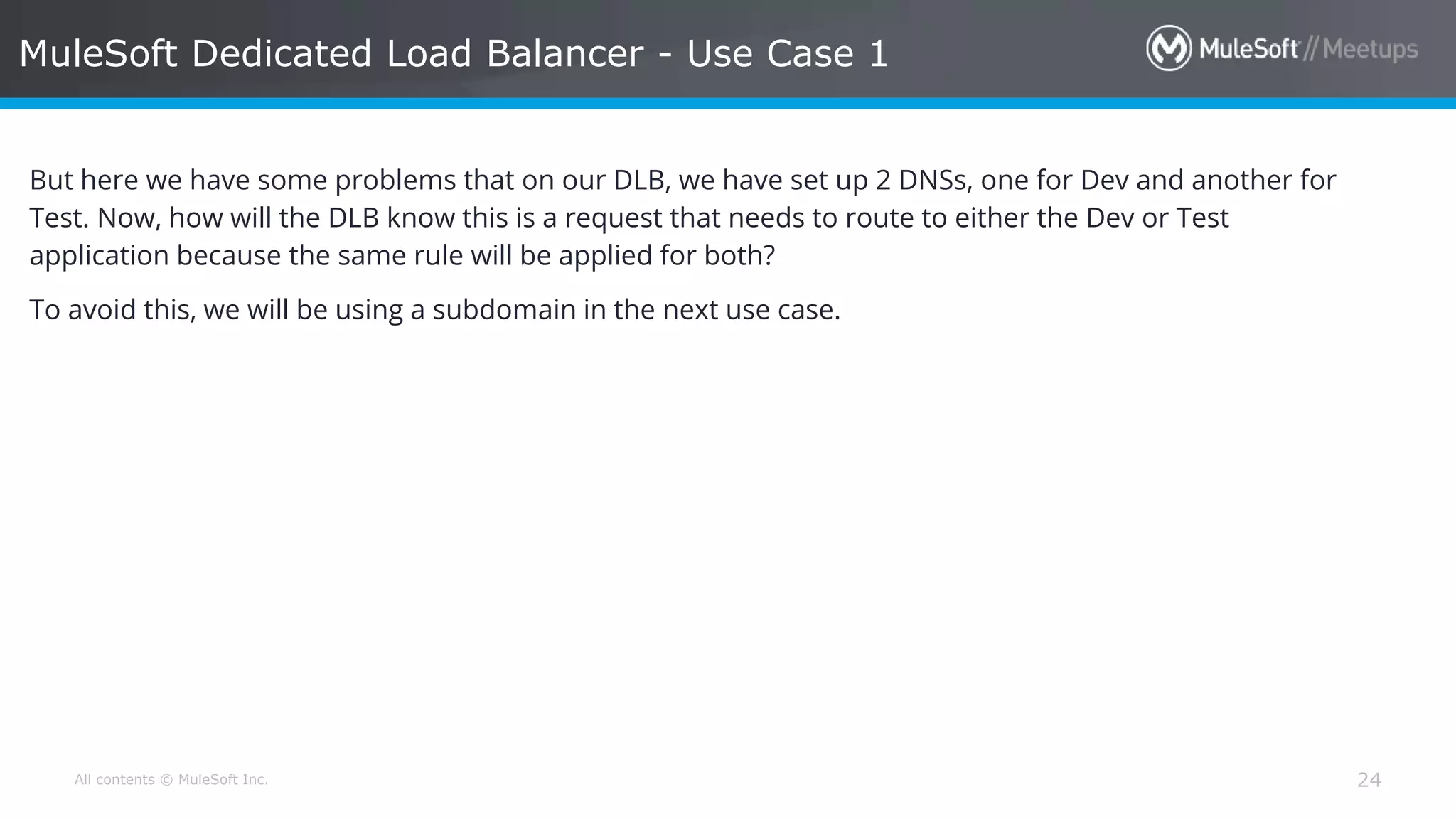 All contents © MuleSoft Inc. MuleSoft Dedicated Load Balancer - Use Case 1 24 But here we have some problems that on our DLB, we have set up 2 DNSs, one for Dev and another for Test. Now, how will the DLB know this is a request that needs to route to either the Dev or Test application because the same rule will be applied for both? To avoid this, we will be using a subdomain in the next use case. 
