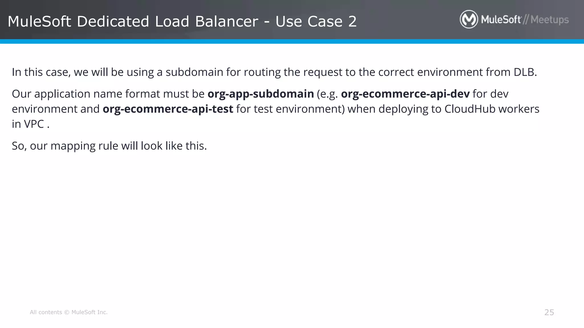 All contents © MuleSoft Inc. MuleSoft Dedicated Load Balancer - Use Case 2 25 In this case, we will be using a subdomain for routing the request to the correct environment from DLB. Our application name format must be org-app-subdomain (e.g. org-ecommerce-api-dev for dev environment and org-ecommerce-api-test for test environment) when deploying to CloudHub workers in VPC . So, our mapping rule will look like this. 