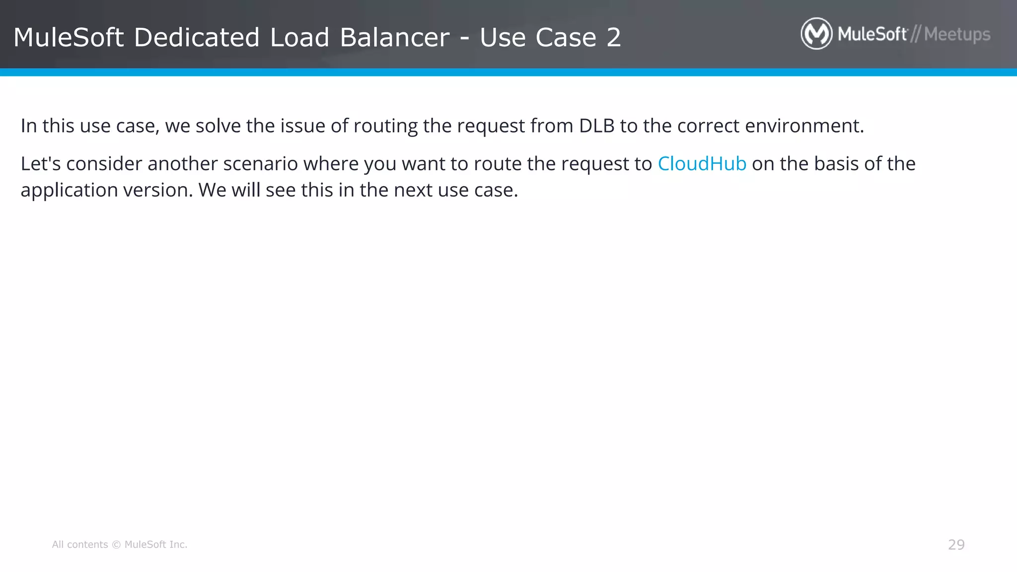 All contents © MuleSoft Inc. MuleSoft Dedicated Load Balancer - Use Case 2 29 In this use case, we solve the issue of routing the request from DLB to the correct environment. Let's consider another scenario where you want to route the request to CloudHub on the basis of the application version. We will see this in the next use case. 