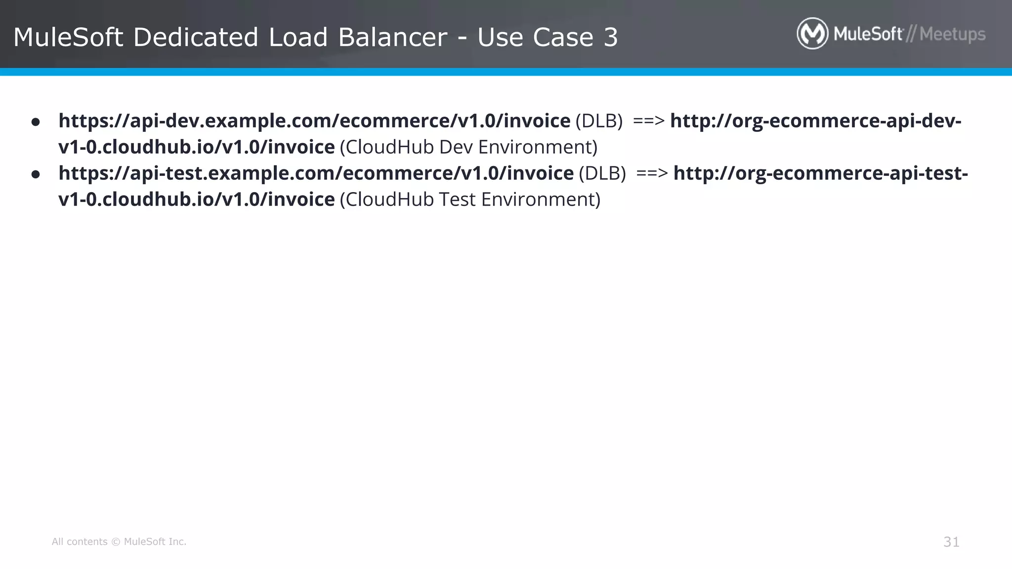 All contents © MuleSoft Inc. MuleSoft Dedicated Load Balancer - Use Case 3 31 ● https://api-dev.example.com/ecommerce/v1.0/invoice (DLB) ==> http://org-ecommerce-api-dev- v1-0.cloudhub.io/v1.0/invoice (CloudHub Dev Environment) ● https://api-test.example.com/ecommerce/v1.0/invoice (DLB) ==> http://org-ecommerce-api-test- v1-0.cloudhub.io/v1.0/invoice (CloudHub Test Environment) 