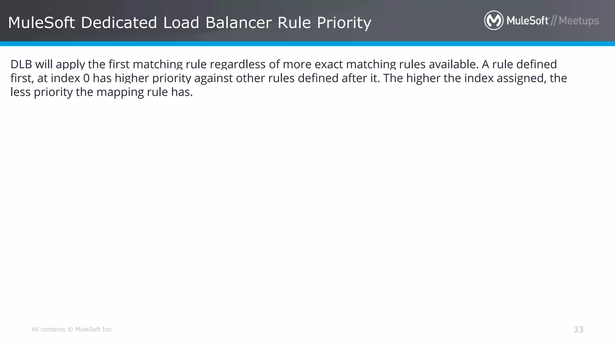 All contents © MuleSoft Inc. MuleSoft Dedicated Load Balancer Rule Priority 33 DLB will apply the first matching rule regardless of more exact matching rules available. A rule defined first, at index 0 has higher priority against other rules defined after it. The higher the index assigned, the less priority the mapping rule has. 