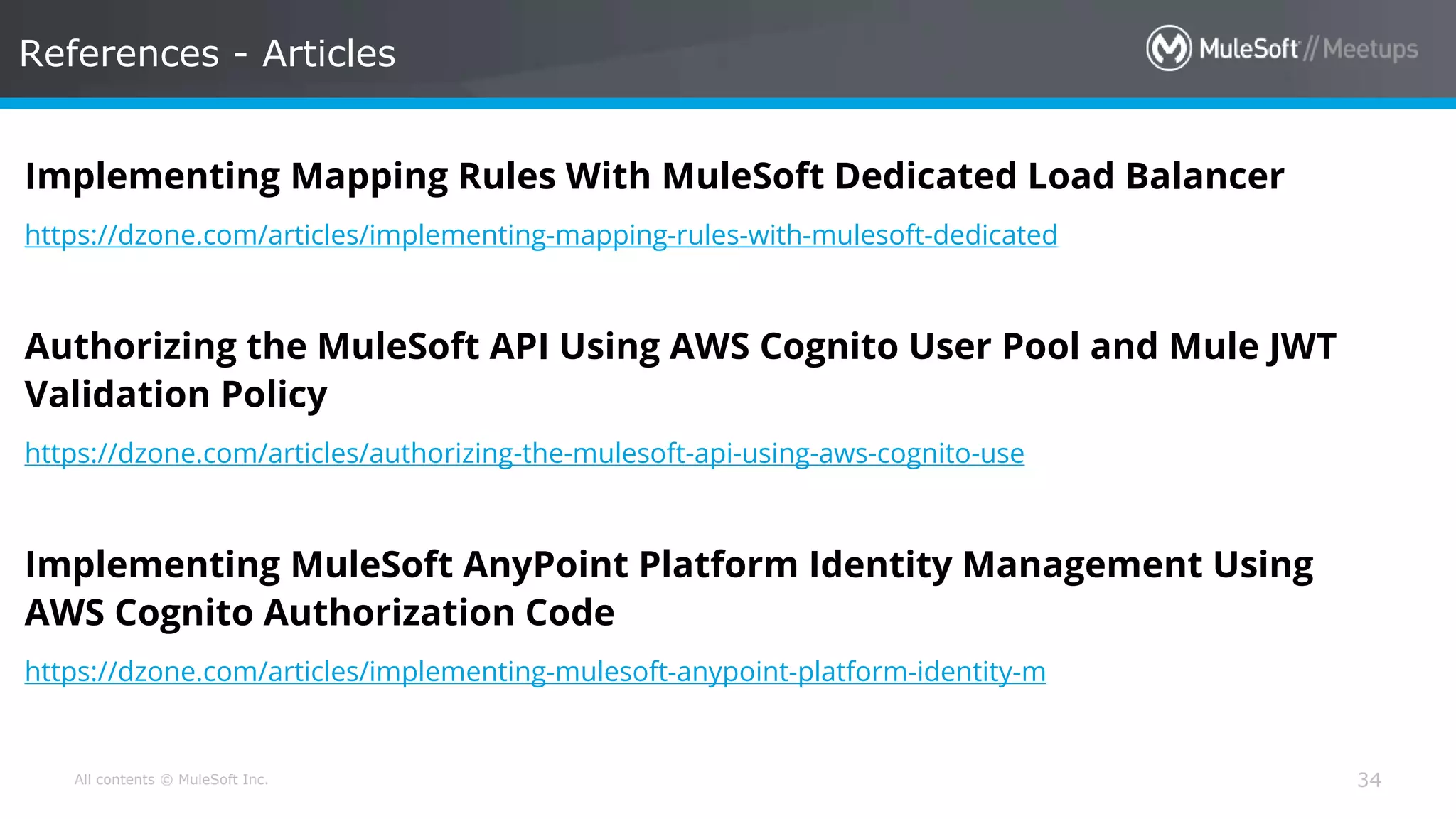 All contents © MuleSoft Inc. References - Articles 34 Implementing Mapping Rules With MuleSoft Dedicated Load Balancer https://dzone.com/articles/implementing-mapping-rules-with-mulesoft-dedicated Authorizing the MuleSoft API Using AWS Cognito User Pool and Mule JWT Validation Policy https://dzone.com/articles/authorizing-the-mulesoft-api-using-aws-cognito-use Implementing MuleSoft AnyPoint Platform Identity Management Using AWS Cognito Authorization Code https://dzone.com/articles/implementing-mulesoft-anypoint-platform-identity-m 