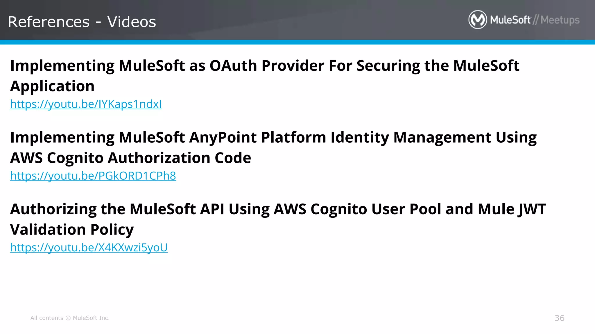 All contents © MuleSoft Inc. References - Videos 36 Implementing MuleSoft as OAuth Provider For Securing the MuleSoft Application https://youtu.be/IYKaps1ndxI Implementing MuleSoft AnyPoint Platform Identity Management Using AWS Cognito Authorization Code https://youtu.be/PGkORD1CPh8 Authorizing the MuleSoft API Using AWS Cognito User Pool and Mule JWT Validation Policy https://youtu.be/X4KXwzi5yoU 