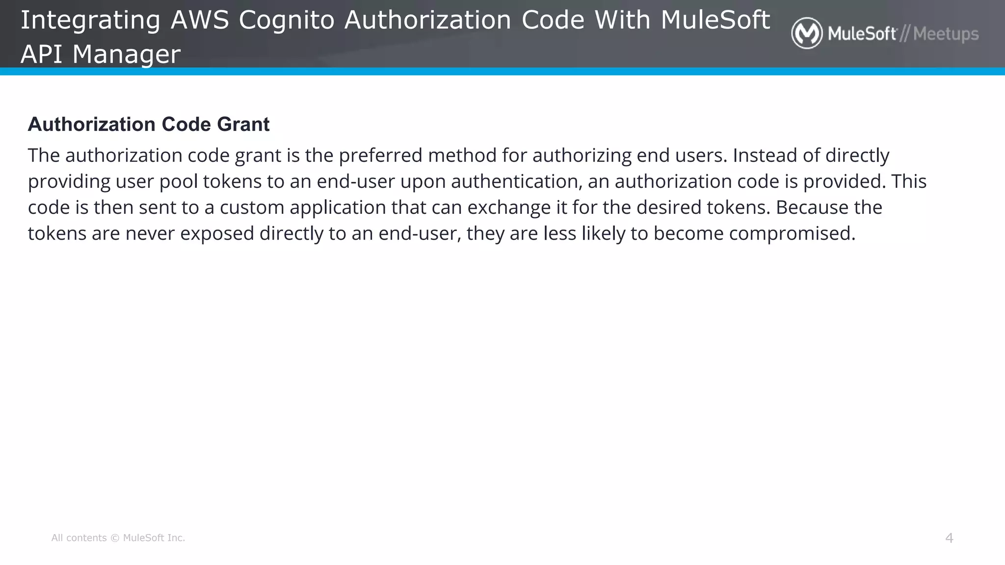 All contents © MuleSoft Inc. Integrating AWS Cognito Authorization Code With MuleSoft API Manager 4 Authorization Code Grant The authorization code grant is the preferred method for authorizing end users. Instead of directly providing user pool tokens to an end-user upon authentication, an authorization code is provided. This code is then sent to a custom application that can exchange it for the desired tokens. Because the tokens are never exposed directly to an end-user, they are less likely to become compromised. 