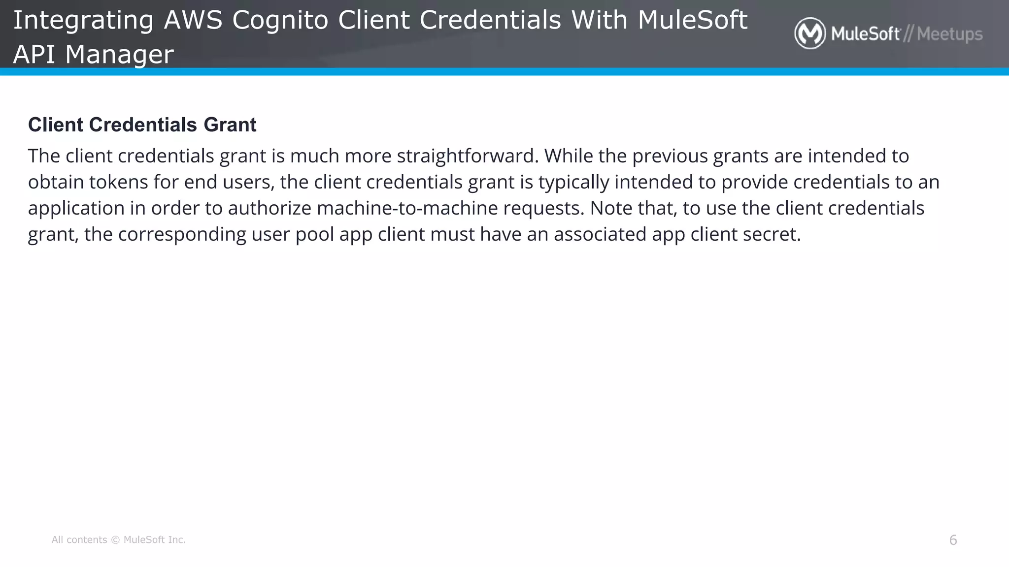 All contents © MuleSoft Inc. Integrating AWS Cognito Client Credentials With MuleSoft API Manager 6 Client Credentials Grant The client credentials grant is much more straightforward. While the previous grants are intended to obtain tokens for end users, the client credentials grant is typically intended to provide credentials to an application in order to authorize machine-to-machine requests. Note that, to use the client credentials grant, the corresponding user pool app client must have an associated app client secret. 