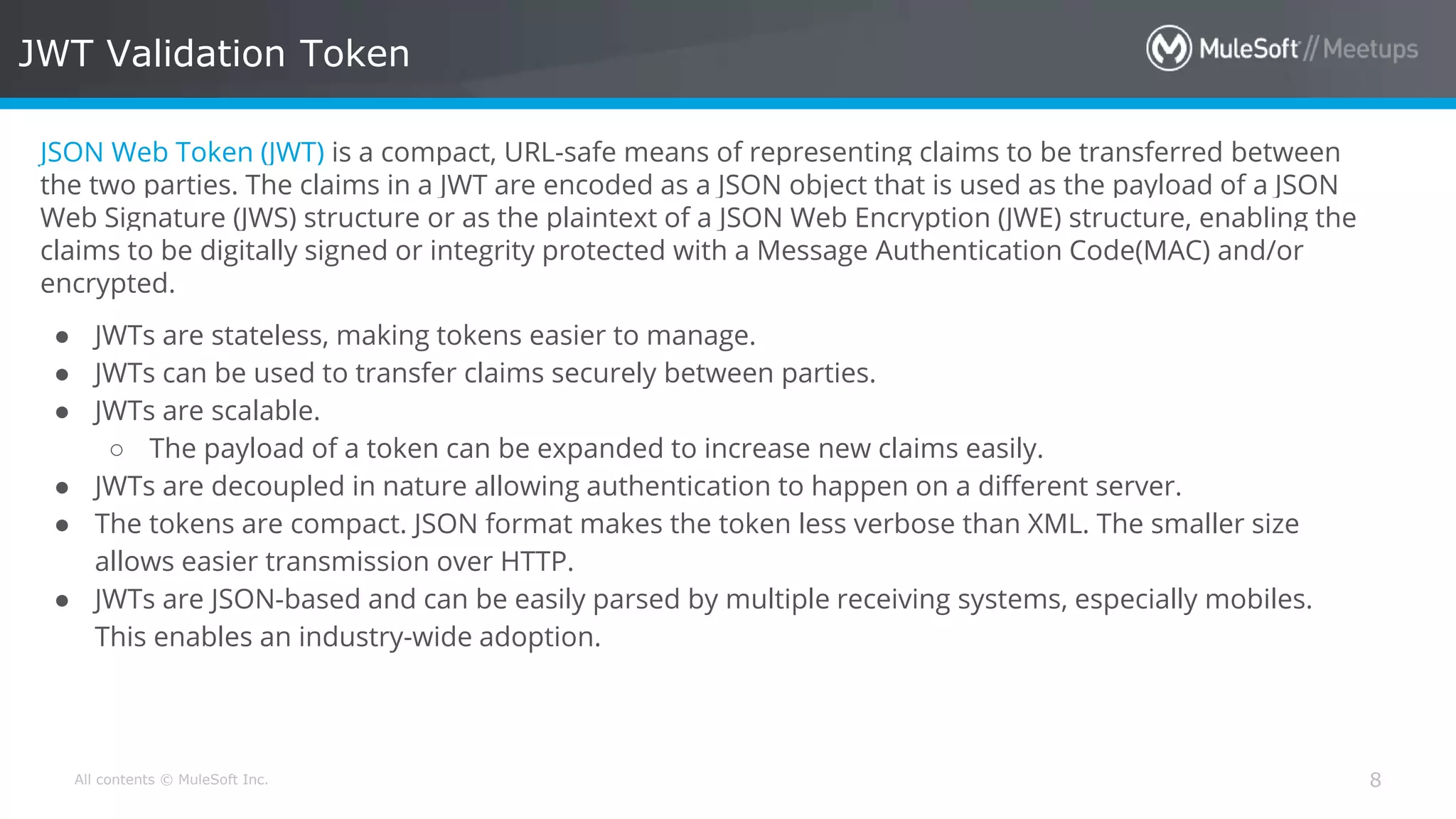 All contents © MuleSoft Inc. JWT Validation Token 8 JSON Web Token (JWT) is a compact, URL-safe means of representing claims to be transferred between the two parties. The claims in a JWT are encoded as a JSON object that is used as the payload of a JSON Web Signature (JWS) structure or as the plaintext of a JSON Web Encryption (JWE) structure, enabling the claims to be digitally signed or integrity protected with a Message Authentication Code(MAC) and/or encrypted. ● JWTs are stateless, making tokens easier to manage. ● JWTs can be used to transfer claims securely between parties. ● JWTs are scalable. ○ The payload of a token can be expanded to increase new claims easily. ● JWTs are decoupled in nature allowing authentication to happen on a different server. ● The tokens are compact. JSON format makes the token less verbose than XML. The smaller size allows easier transmission over HTTP. ● JWTs are JSON-based and can be easily parsed by multiple receiving systems, especially mobiles. This enables an industry-wide adoption. 