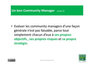 Un bon Community Manager

(suite 2)

• Evaluer les community managers d’une façon
générale n’est pas faisable, parce tout
...