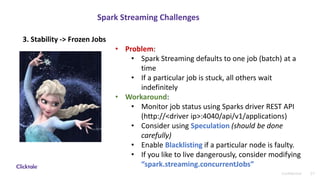 21Confidential
Spark Streaming Challenges
• Problem:
• Spark Streaming defaults to one job (batch) at a
time
• If a particular job is stuck, all others wait
indefinitely
• Workaround:
• Monitor job status using Sparks driver REST API
(http://<driver ip>:4040/api/v1/applications)
• Consider using Speculation (should be done
carefully)
• Enable Blacklisting if a particular node is faulty.
• If you like to live dangerously, consider modifying
“spark.streaming.concurrentJobs”
3. Stability -> Frozen Jobs
 