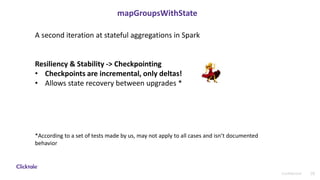 28Confidential
mapGroupsWithState
A second iteration at stateful aggregations in Spark
Resiliency & Stability -> Checkpointing
• Checkpoints are incremental, only deltas!
• Allows state recovery between upgrades *
*According to a set of tests made by us, may not apply to all cases and isn’t documented
behavior
 