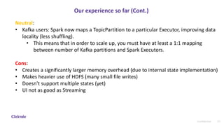 31Confidential
Our experience so far (Cont.)
Neutral:
• Kafka users: Spark now maps a TopicPartition to a particular Executor, improving data
locality (less shuffling).
• This means that in order to scale up, you must have at least a 1:1 mapping
between number of Kafka partitions and Spark Executors.
Cons:
• Creates a significantly larger memory overhead (due to internal state implementation)
• Makes heavier use of HDFS (many small file writes)
• Doesn’t support multiple states (yet)
• UI not as good as Streaming
 