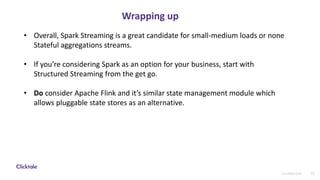 32Confidential
Wrapping up
• Overall, Spark Streaming is a great candidate for small-medium loads or none
Stateful aggregations streams.
• If you’re considering Spark as an option for your business, start with
Structured Streaming from the get go.
• Do consider Apache Flink and it’s similar state management module which
allows pluggable state stores as an alternative.
 