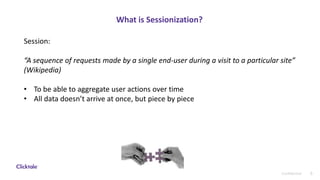 8Confidential
What is Sessionization?
Session:
“A sequence of requests made by a single end-user during a visit to a particular site”
(Wikipedia)
• To be able to aggregate user actions over time
• All data doesn’t arrive at once, but piece by piece
 