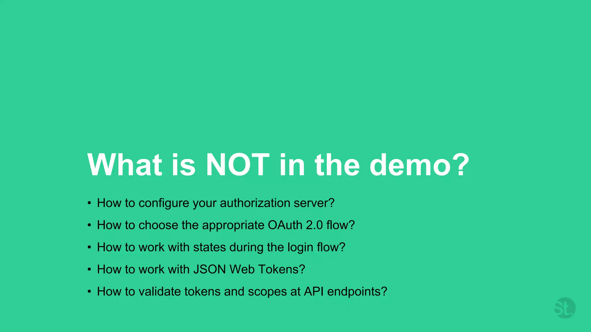 What is NOT in the demo?
• How to configure your authorization server?
• How to choose the appropriate OAuth 2.0 flow?
• How to work with states during the login flow?
• How to work with JSON Web Tokens?
• How to validate tokens and scopes at API endpoints?
 