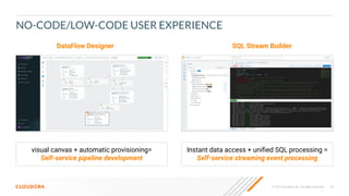 26
© 2023 Cloudera, Inc. All rights reserved.
NO-CODE/LOW-CODE USER EXPERIENCE
DataFlow Designer SQL Stream Builder
visual canvas + automatic provisioning=
Self-service pipeline development
Instant data access + uniﬁed SQL processing =
Self-service streaming event processing
 