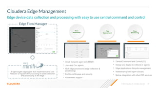 © 2023 Cloudera, Inc. All rights reserved. 29
Cloudera Edge Management
Edge device data collection and processing with easy to use central command and control
• Small footprint agent with MiNiFi
• Java and C++ agents
• Rich edge processors (edge collection &
processing)
• End to end lineage and security
• Kubernetes support
Flow
Authorship
Flow
Deployment
Flow
Monitoring
• Central Command and Control (C2)
• Design and deploy to millions of agents
• Edge Applications lifecycle management
• Multitenancy with Agent classes
• Native integration with other CDF services
+
A lightweight edge agent that implements the core
features of Apache NiFi, focusing on data collection
and processing at the edge
Edge Flow Manager
 