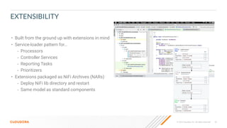 © 2023 Cloudera, Inc. All rights reserved. 45
EXTENSIBILITY
• Built from the ground up with extensions in mind
• Service-loader pattern for…
– Processors
– Controller Services
– Reporting Tasks
– Prioritizers
• Extensions packaged as NiFi Archives (NARs)
– Deploy NiFi lib directory and restart
– Same model as standard components
 
