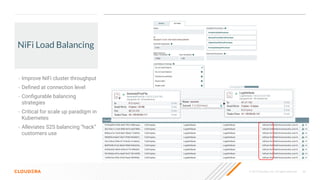 © 2019 Cloudera, Inc. All rights reserved. 46
NiFi Load Balancing
• Improve NiFi cluster throughput
• Deﬁned at connection level
• Conﬁgurable balancing
strategies
• Critical for scale up paradigm in
Kubernetes
• Alleviates S2S balancing “hack”
customers use
 