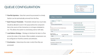 © 2019 Cloudera, Inc. All rights reserved. 47
QUEUE CONFIGURATION
• FlowFile Expiration - Data that cannot be processed in a timely
fashion can be automatically removed from the ﬂow.
• Back Pressure Thresholds - Thresholds indicate how much data
should be allowed to exist in the queue before the component
that is the source of the Connection is no longer scheduled to
run. This allows the system to avoid being overrun with data.
• Load Balance Strategy – Strategy to distribute the data in a ﬂow
across the nodes in the cluster. When enabled, compression can
be conﬁgured on FlowFile contents and attributes.
• Prioritization – Determines the order in which ﬂow ﬁles are
processed.
 