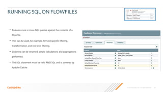 © 2019 Cloudera, Inc. All rights reserved. 49
RUNNING SQL ON FLOWFILES
• Evaluates one or more SQL queries against the contents of a
FlowFile.
• This can be used, for example, for ﬁeld-speciﬁc ﬁltering,
transformation, and row-level ﬁltering.
• Columns can be renamed, simple calculations and aggregations
performed.
• The SQL statement must be valid ANSI SQL and is powered by
Apache Calcite.
 
