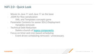 © 2023 Cloudera, Inc. All rights reserved. 62
NiFi 2.0 - Quick Look
- Moves to Java 11 and Java 17 as the base
- JSON for ﬂow serialization
- XML and Templates concepts gone
- Parameter Contexts for easier SDLC/Deployment
- Variables removed.
- Technical Debt Reduction
- Delete a bunch of legacy components.
- Focus on timer and cron based scheduling
- Event driven scheduling removed / unnecessary.
 