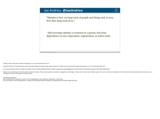 Blockchain Workspace www.blockchainworkspace.com 10
Joe	Andrieu		@JoeAndrieu	
“Identity is how we keep track of people and things and, in turn,
how they keep track of us.”
’ Self-sovereign identity is centered on a person, free from
dependence on any corporation, organization, or nation-state.’
"Identity is how we keep track of people and things and, in turn, how they keep track of us.”
Joe Andrieu's Primer on Functional Identity offers a descriptive definition of identity. Quite simply, Andrieu says, "Identity is how we keep track of people and things and, in turn, how they keep track of us."
It's an astute description that cuts through the confusion of what an identity database should or shouldn't encompass by instead suggesting that models need only include what's required for persistent identification.
However, the content design of an identity system is only half the battle. There are also questions of jurisdiction, management, and oversight. In other words, once you have an identity system, who runs it, and who are they beholden to? That's where self-sovereign identity enters the picture, as an
orthogonal way to look at the question of identity systems.
A Self-Sovereign Definition
Self-sovereign identity is centered on a person, free from dependence on any corporation, organization, or nation-state.
This core definition of self-sovereign identity is a simple one, affirming that identity belongs to an individual person and cannot be taken from them.
 