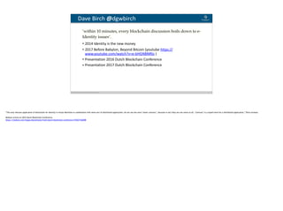 Blockchain Workspace www.blockchainworkspace.com 11
Dave	Birch	@dgwbirch
• 2014	Identity	is	the	new	money	
• 2017	Before	Babylon,	Beyond	Bitcoin	(youtube	https://
www.youtube.com/watch?v=e-bHGNBNRlo	)	
• Presentation	2016	Dutch	Blockchain	Conference	
• Presentation	2017	Dutch	Blockchain	Conference
‘within 10 minutes, every blockchain discussion boils down to e-
Identity issues’. 
“The only relevant application of blockchain for identity is virtual identities in combination with some sort of distributed application; do not use the word ‘smart contract’, because in fact they are not smart at all. ‘Contract’ is a stupid word for a distributed application,” Birch stresses.
Medium article on 2016 Dutch Blockchain Conference
https://medium.com/happy-blockchains/fresh-dutch-blockchain-conference-93fd2716b088
 