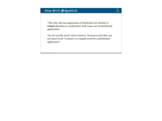 Blockchain Workspace www.blockchainworkspace.com 12
Dave	Birch	@dgwbirch
“The only relevant application of blockchain for identity is
virtual identities in combination with some sort of distributed
application;
“do not use the word ‘smart contract’, because in fact they are
not smart at all. ‘Contract’ is a stupid word for a distributed
application”
 